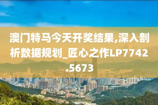 澳门特马今天开奖结果,深入剖析数据规划_匠心之作LP7742.5673