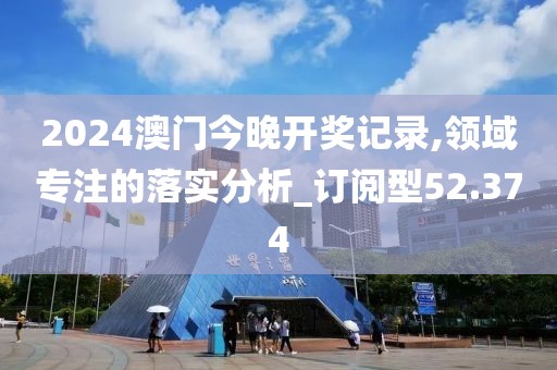 2024澳门今晚开奖记录,领域专注的落实分析_订阅型52.374
