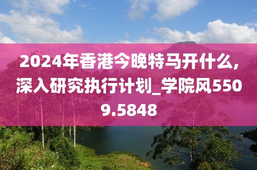 2024年香港今晚特马开什么,深入研究执行计划_学院风5509.5848