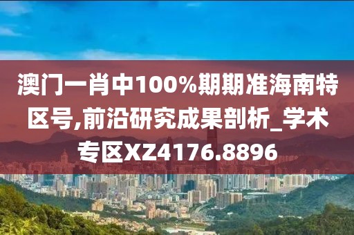 澳门一肖中100%期期准海南特区号,前沿研究成果剖析_学术专区XZ4176.8896