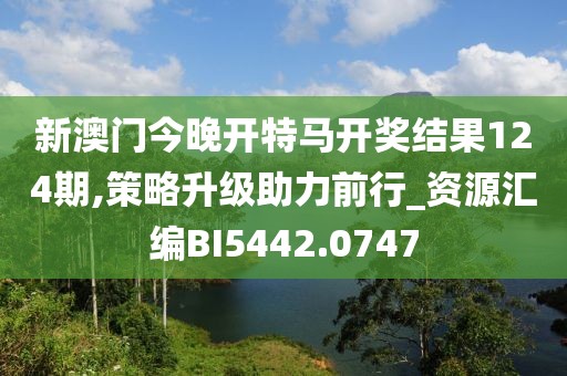 新澳门今晚开特马开奖结果124期,策略升级助力前行_资源汇编BI5442.0747
