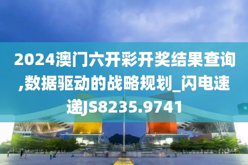 2024澳门六开彩开奖结果查询,数据驱动的战略规划_闪电速递JS8235.9741
