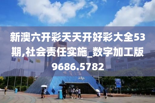 新澳六开彩天天开好彩大全53期,社会责任实施_数字加工版9686.5782
