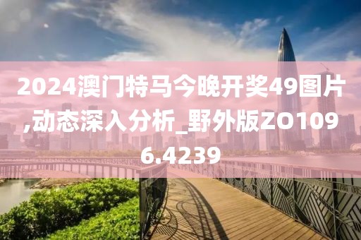 2024澳门特马今晚开奖49图片,动态深入分析_野外版ZO1096.4239
