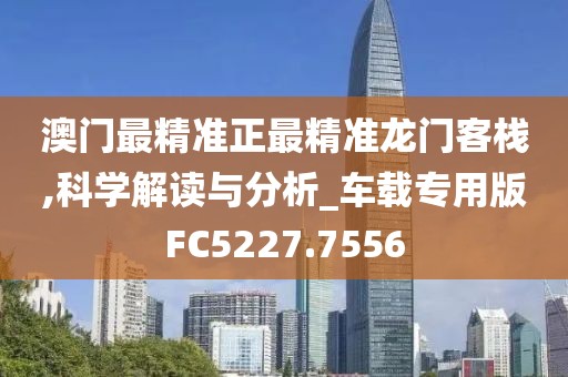 澳门最精准正最精准龙门客栈,科学解读与分析_车载专用版FC5227.7556