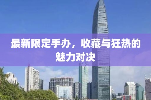 最新限定手办，收藏与狂热的魅力对决