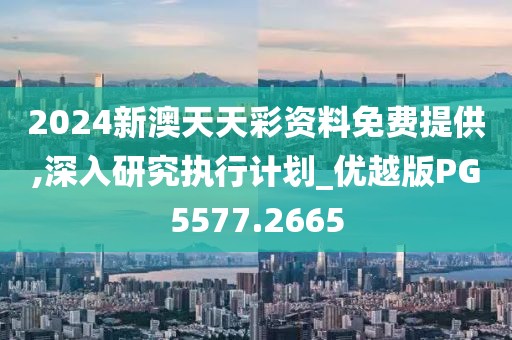 2024新澳天天彩资料免费提供,深入研究执行计划_优越版PG5577.2665