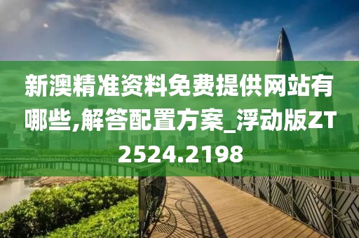 新澳精准资料免费提供网站有哪些,解答配置方案_浮动版ZT2524.2198