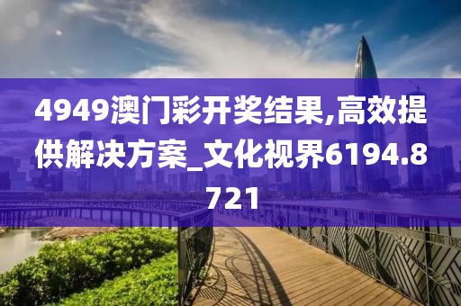 4949澳门彩开奖结果,高效提供解决方案_文化视界6194.8721