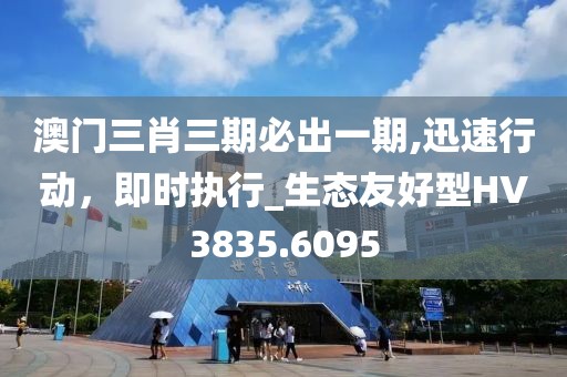 澳门三肖三期必出一期,迅速行动，即时执行_生态友好型HV3835.6095