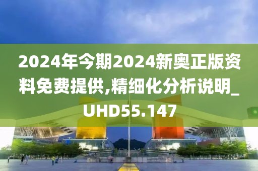 2024年今期2024新奥正版资料免费提供,精细化分析说明_UHD55.147