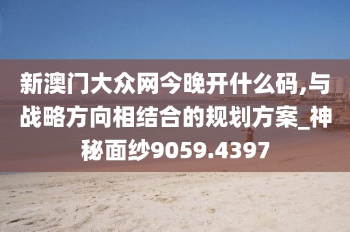 新澳门大众网今晚开什么码,与战略方向相结合的规划方案_神秘面纱9059.4397