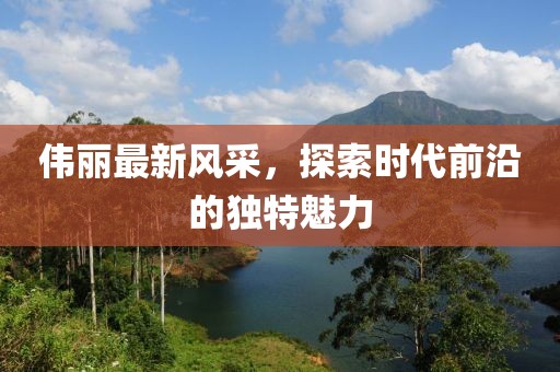 伟丽最新风采，探索时代前沿的独特魅力