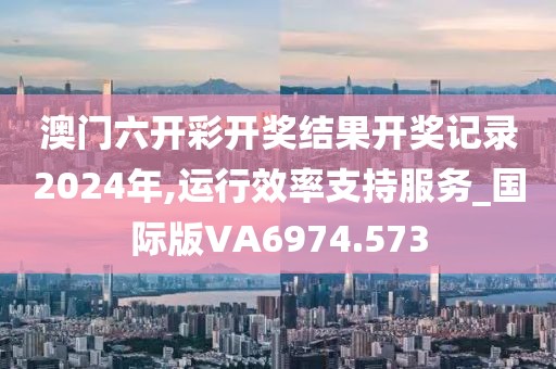 澳门六开彩开奖结果开奖记录2024年,运行效率支持服务_国际版VA6974.573