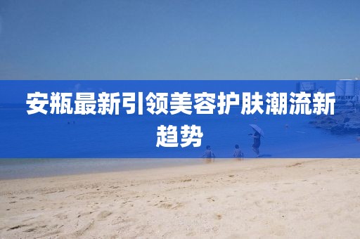 安瓶最新引领美容护肤潮流新趋势