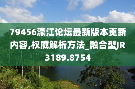 79456濠江论坛最新版本更新内容,权威解析方法_融合型JR3189.8754