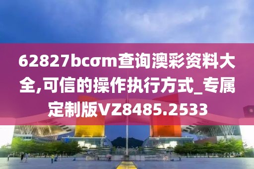 62827bcσm查询澳彩资料大全,可信的操作执行方式_专属定制版VZ8485.2533