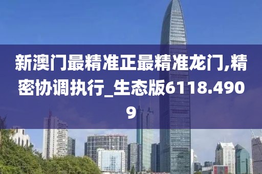 新澳门最精准正最精准龙门,精密协调执行_生态版6118.4909