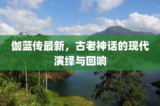 伽蓝传最新，古老神话的现代演绎与回响