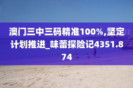 澳门三中三码精准100%,坚定计划推进_味蕾探险记4351.874