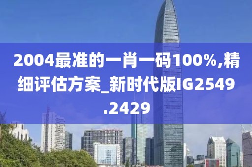 2004最准的一肖一码100%,精细评估方案_新时代版IG2549.2429