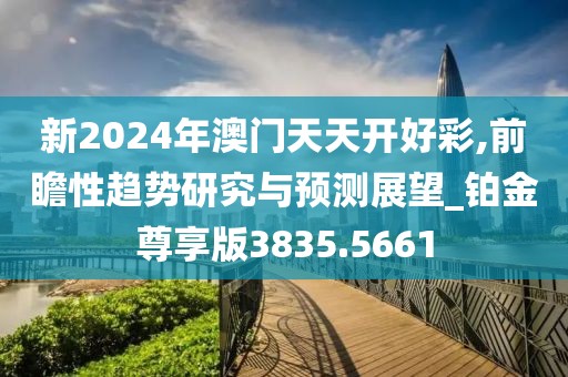 新2024年澳门天天开好彩,前瞻性趋势研究与预测展望_铂金尊享版3835.5661