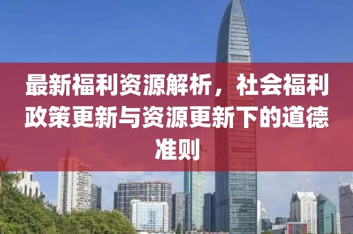 最新福利资源解析，社会福利政策更新与资源更新下的道德准则