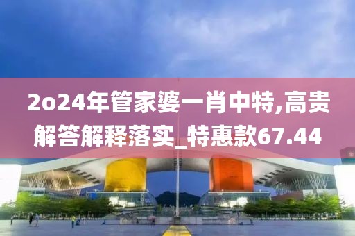 2o24年管家婆一肖中特,高贵解答解释落实_特惠款67.44