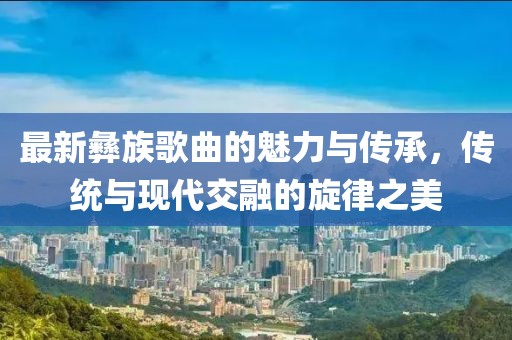最新彝族歌曲的魅力与传承，传统与现代交融的旋律之美