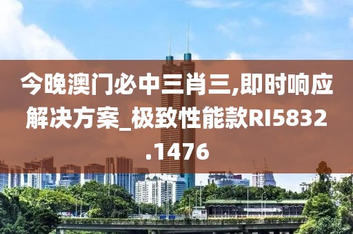 今晚澳门必中三肖三,即时响应解决方案_极致性能款RI5832.1476