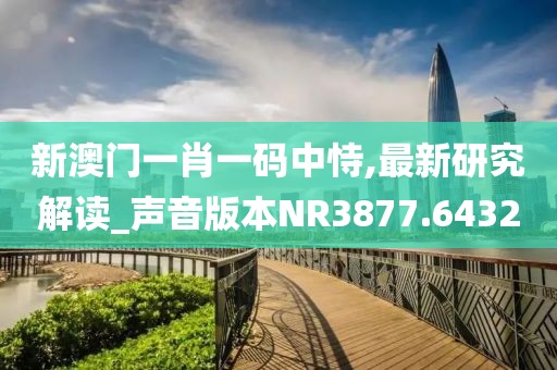 新澳门一肖一码中恃,最新研究解读_声音版本NR3877.6432