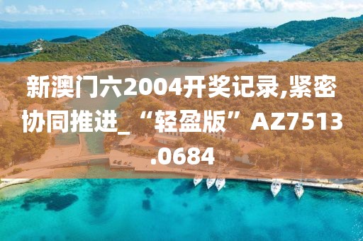 新澳门六2004开奖记录,紧密协同推进_“轻盈版”AZ7513.0684