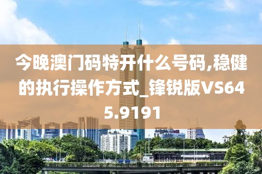 今晚澳门码特开什么号码,稳健的执行操作方式_锋锐版VS645.9191