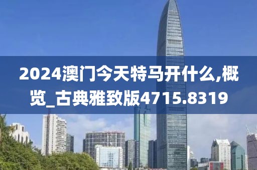 2024澳门今天特马开什么,概览_古典雅致版4715.8319