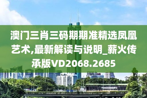 澳门三肖三码期期准精选凤凰艺术,最新解读与说明_薪火传承版VD2068.2685