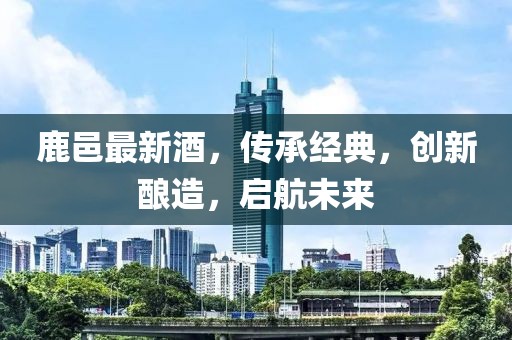 鹿邑最新酒，传承经典，创新酿造，启航未来