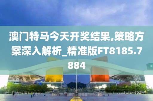 澳门特马今天开奖结果,策略方案深入解析_精准版FT8185.7884