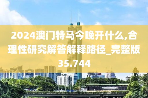 2024澳门特马今晚开什么,合理性研究解答解释路径_完整版35.744
