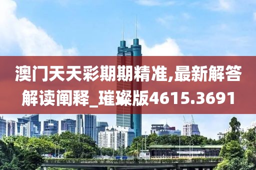 澳门天天彩期期精准,最新解答解读阐释_璀璨版4615.3691