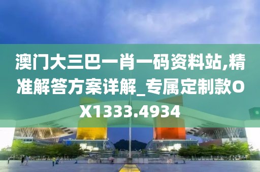 澳门大三巴一肖一码资料站,精准解答方案详解_专属定制款OX1333.4934