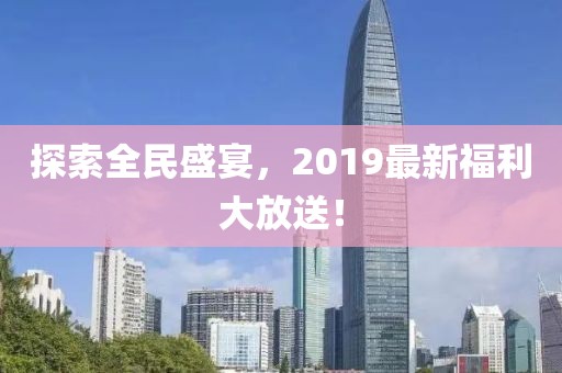探索全民盛宴，2019最新福利大放送！