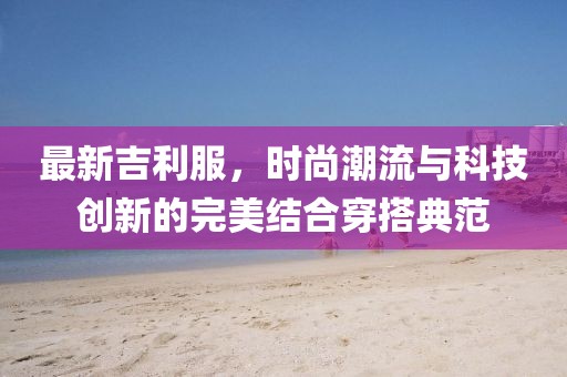 最新吉利服，时尚潮流与科技创新的完美结合穿搭典范
