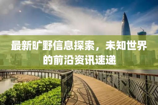 最新旷野信息探索，未知世界的前沿资讯速递