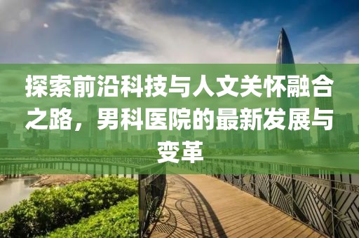 探索前沿科技与人文关怀融合之路，男科医院的最新发展与变革