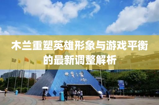木兰重塑英雄形象与游戏平衡的最新调整解析