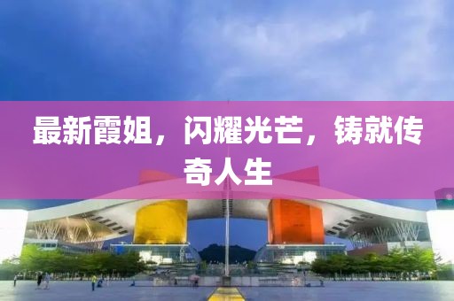 最新霞姐，闪耀光芒，铸就传奇人生