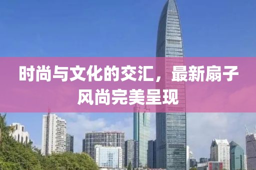 时尚与文化的交汇，最新扇子风尚完美呈现