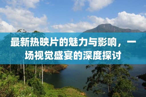 最新热映片的魅力与影响，一场视觉盛宴的深度探讨
