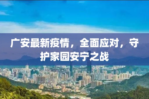 广安最新疫情，全面应对，守护家园安宁之战