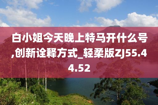 白小姐今天晚上特马开什么号,创新诠释方式_轻柔版ZJ55.44.52